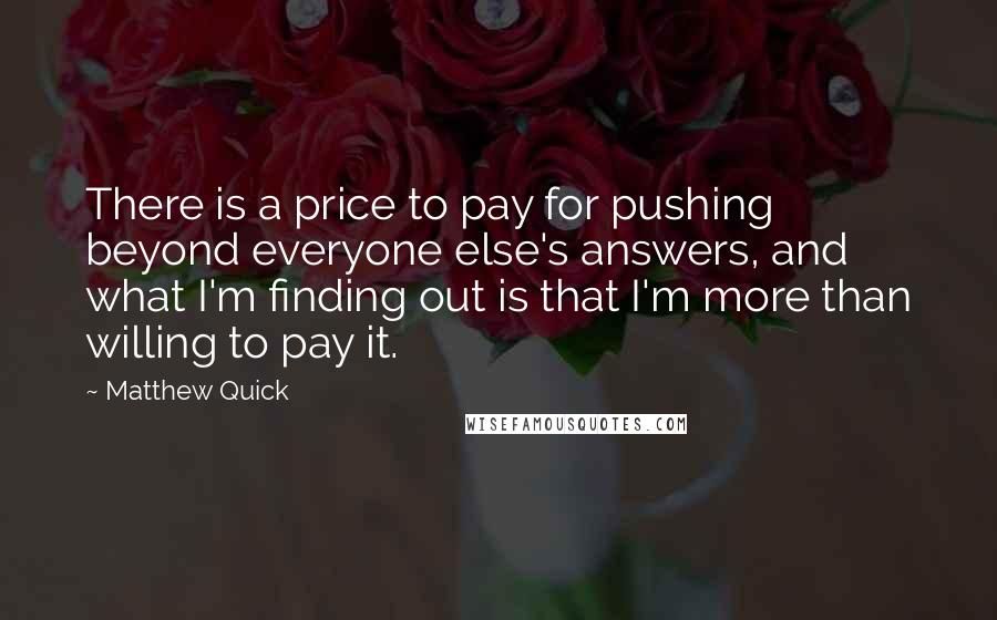 Matthew Quick Quotes: There is a price to pay for pushing beyond everyone else's answers, and what I'm finding out is that I'm more than willing to pay it.
