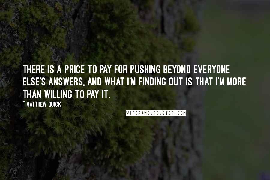 Matthew Quick Quotes: There is a price to pay for pushing beyond everyone else's answers, and what I'm finding out is that I'm more than willing to pay it.