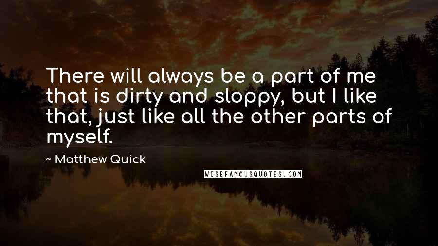 Matthew Quick Quotes: There will always be a part of me that is dirty and sloppy, but I like that, just like all the other parts of myself.