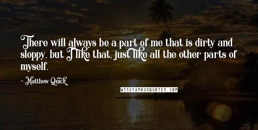 Matthew Quick Quotes: There will always be a part of me that is dirty and sloppy, but I like that, just like all the other parts of myself.