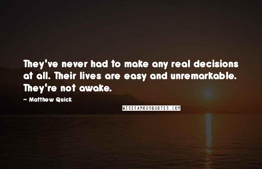 Matthew Quick Quotes: They've never had to make any real decisions at all. Their lives are easy and unremarkable. They're not awake.