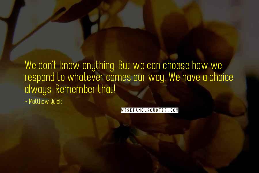 Matthew Quick Quotes: We don't know anything. But we can choose how we respond to whatever comes our way. We have a choice always. Remember that!