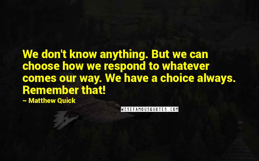 Matthew Quick Quotes: We don't know anything. But we can choose how we respond to whatever comes our way. We have a choice always. Remember that!