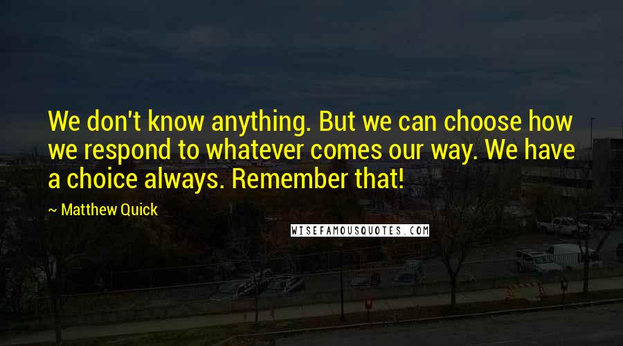 Matthew Quick Quotes: We don't know anything. But we can choose how we respond to whatever comes our way. We have a choice always. Remember that!