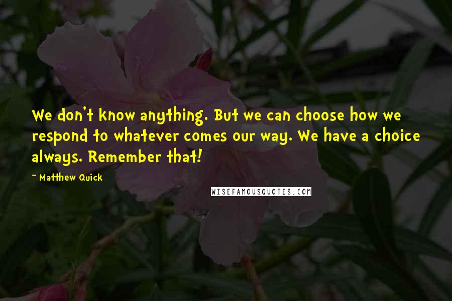 Matthew Quick Quotes: We don't know anything. But we can choose how we respond to whatever comes our way. We have a choice always. Remember that!