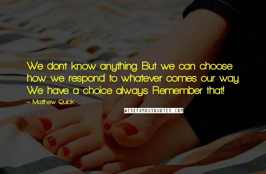 Matthew Quick Quotes: We don't know anything. But we can choose how we respond to whatever comes our way. We have a choice always. Remember that!