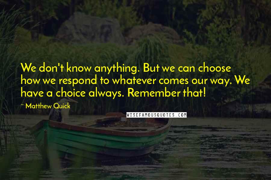 Matthew Quick Quotes: We don't know anything. But we can choose how we respond to whatever comes our way. We have a choice always. Remember that!