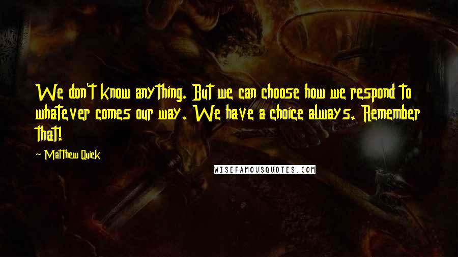 Matthew Quick Quotes: We don't know anything. But we can choose how we respond to whatever comes our way. We have a choice always. Remember that!