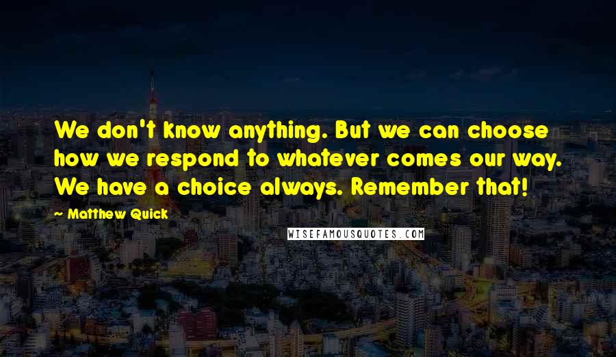 Matthew Quick Quotes: We don't know anything. But we can choose how we respond to whatever comes our way. We have a choice always. Remember that!