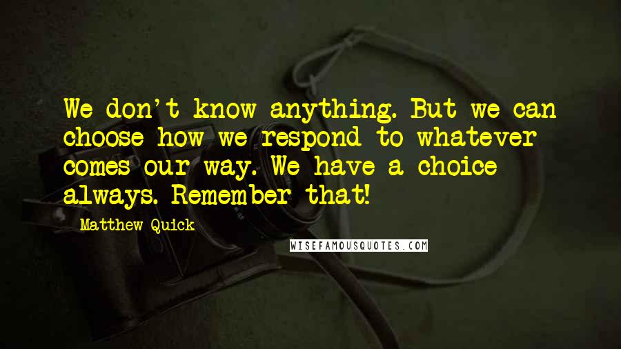 Matthew Quick Quotes: We don't know anything. But we can choose how we respond to whatever comes our way. We have a choice always. Remember that!