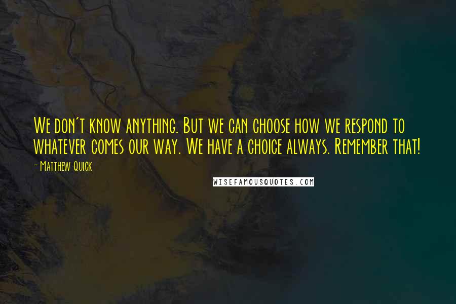 Matthew Quick Quotes: We don't know anything. But we can choose how we respond to whatever comes our way. We have a choice always. Remember that!