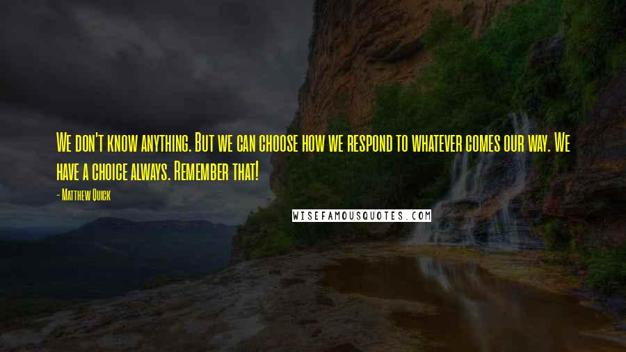 Matthew Quick Quotes: We don't know anything. But we can choose how we respond to whatever comes our way. We have a choice always. Remember that!