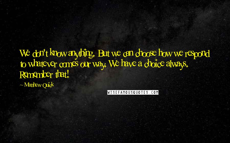 Matthew Quick Quotes: We don't know anything. But we can choose how we respond to whatever comes our way. We have a choice always. Remember that!