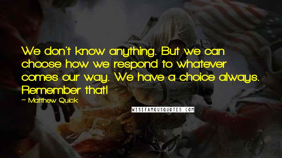 Matthew Quick Quotes: We don't know anything. But we can choose how we respond to whatever comes our way. We have a choice always. Remember that!