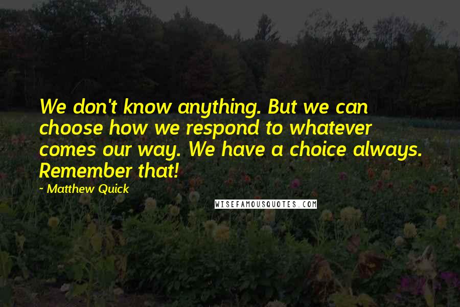 Matthew Quick Quotes: We don't know anything. But we can choose how we respond to whatever comes our way. We have a choice always. Remember that!