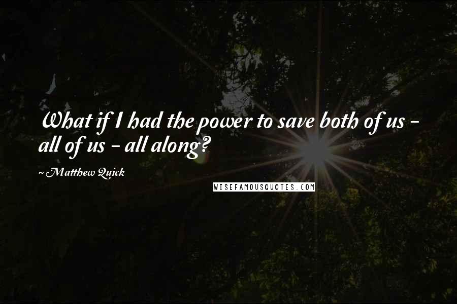 Matthew Quick Quotes: What if I had the power to save both of us - all of us - all along?