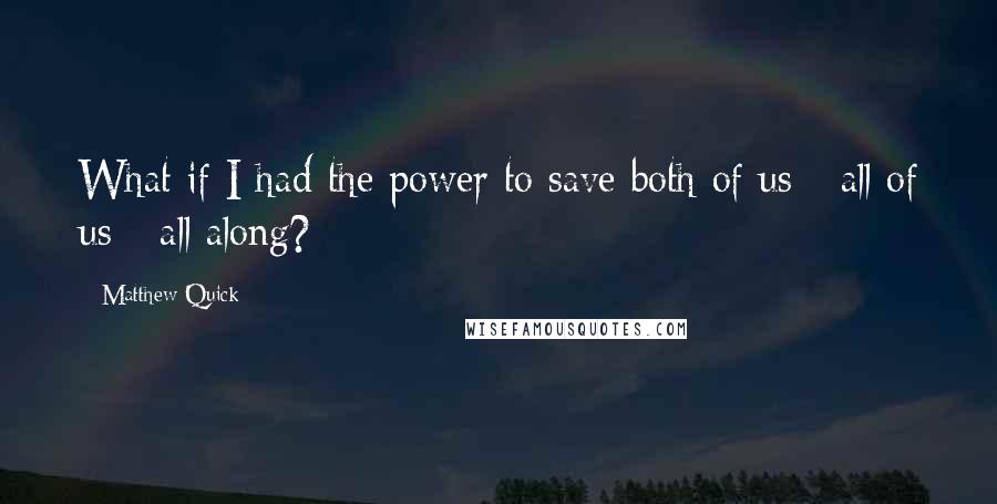 Matthew Quick Quotes: What if I had the power to save both of us - all of us - all along?