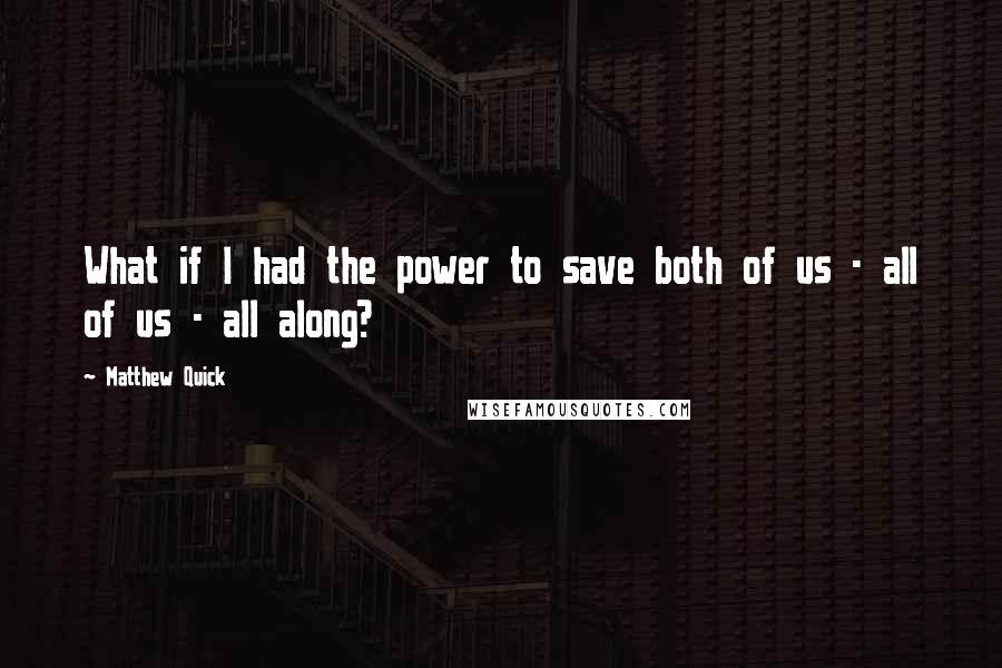 Matthew Quick Quotes: What if I had the power to save both of us - all of us - all along?