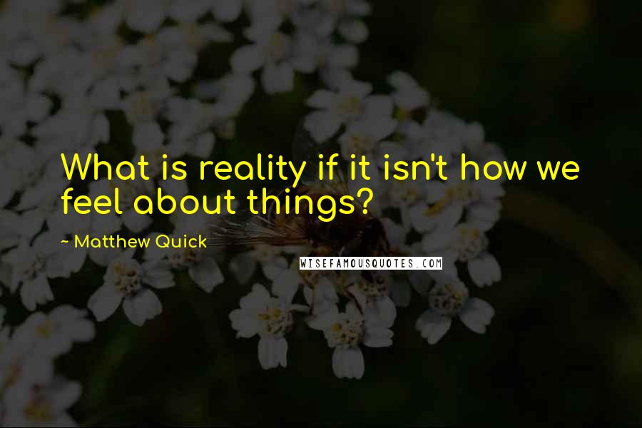 Matthew Quick Quotes: What is reality if it isn't how we feel about things?