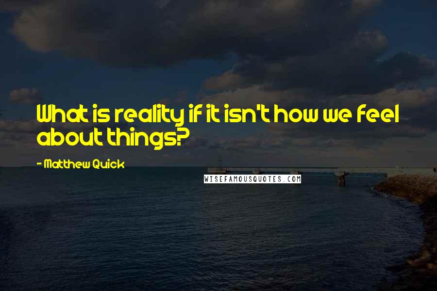 Matthew Quick Quotes: What is reality if it isn't how we feel about things?