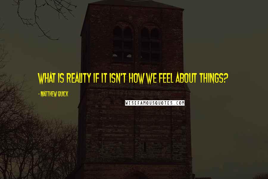 Matthew Quick Quotes: What is reality if it isn't how we feel about things?