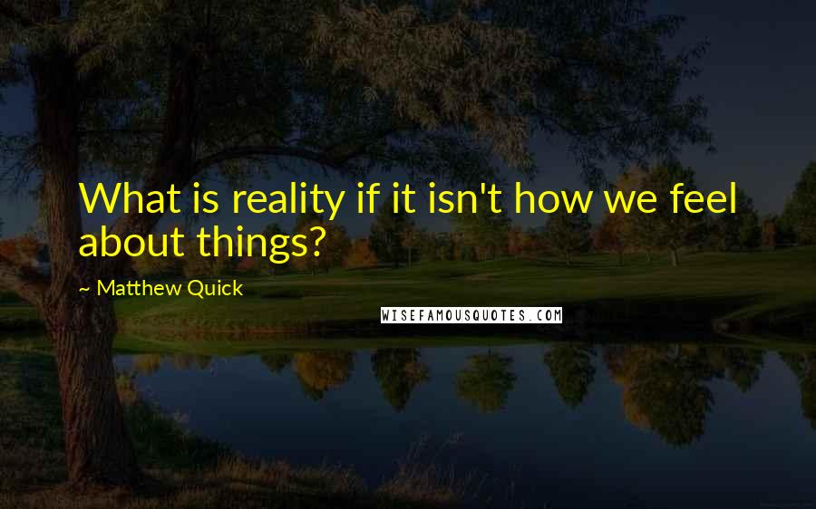Matthew Quick Quotes: What is reality if it isn't how we feel about things?