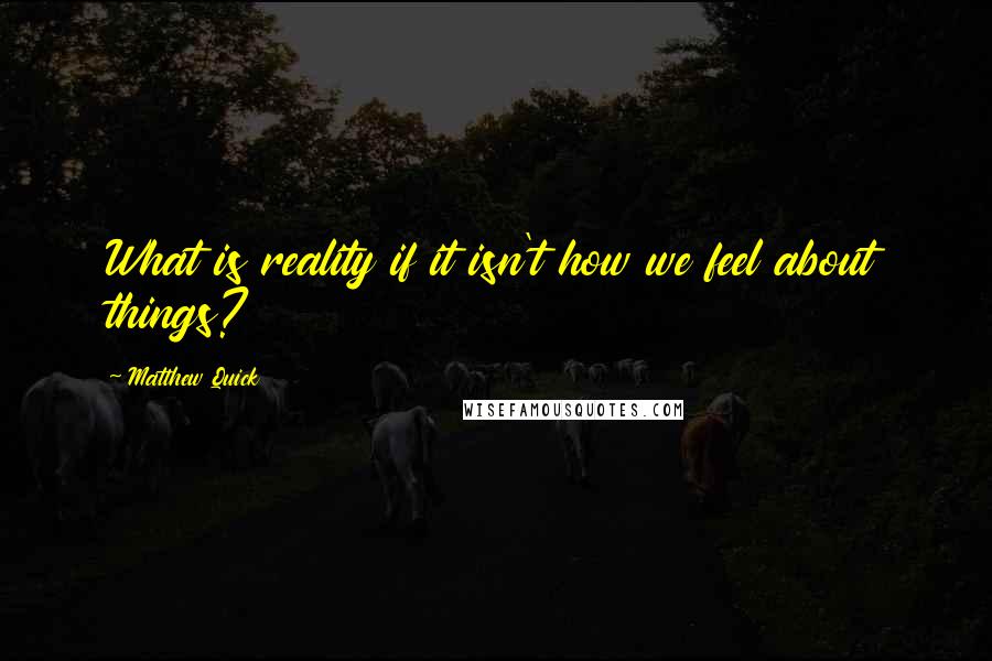 Matthew Quick Quotes: What is reality if it isn't how we feel about things?