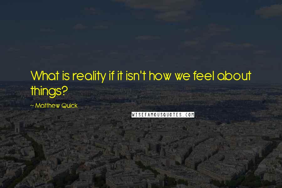 Matthew Quick Quotes: What is reality if it isn't how we feel about things?