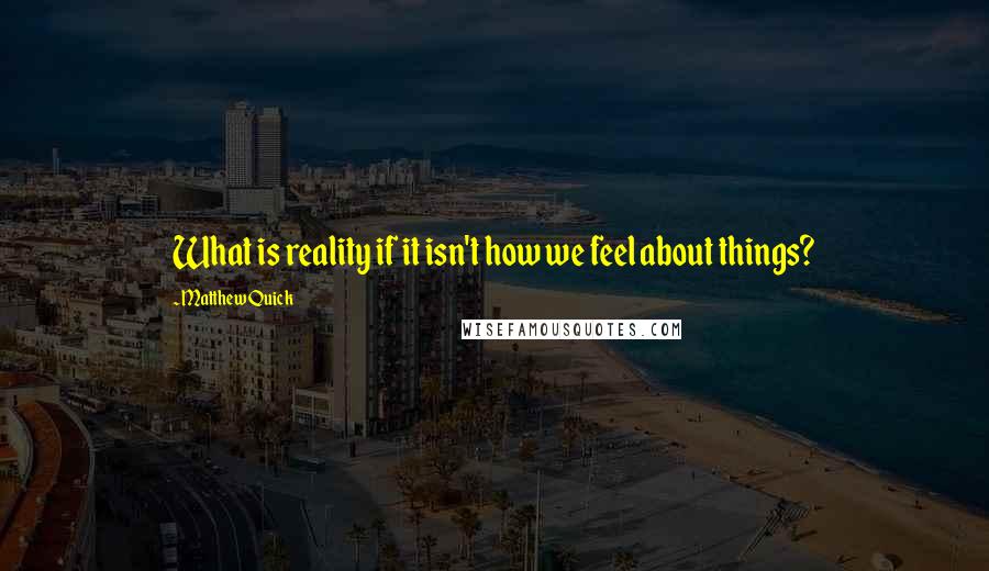 Matthew Quick Quotes: What is reality if it isn't how we feel about things?