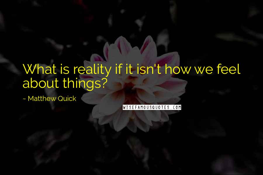 Matthew Quick Quotes: What is reality if it isn't how we feel about things?