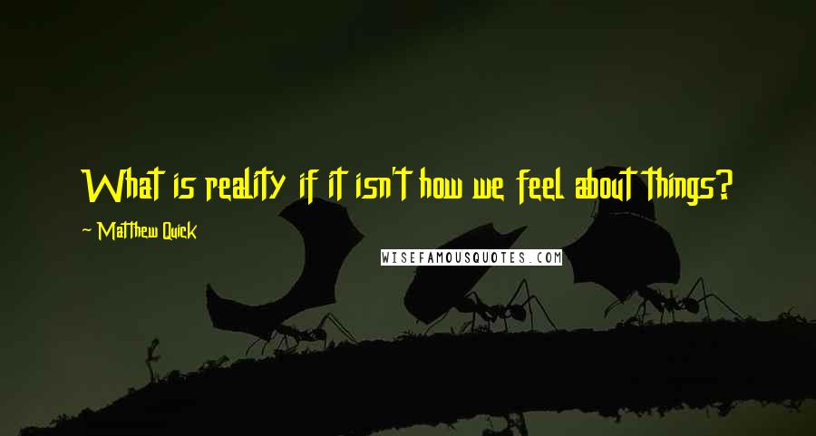 Matthew Quick Quotes: What is reality if it isn't how we feel about things?