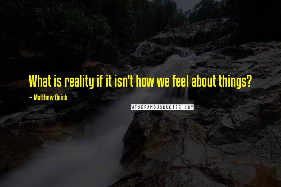 Matthew Quick Quotes: What is reality if it isn't how we feel about things?