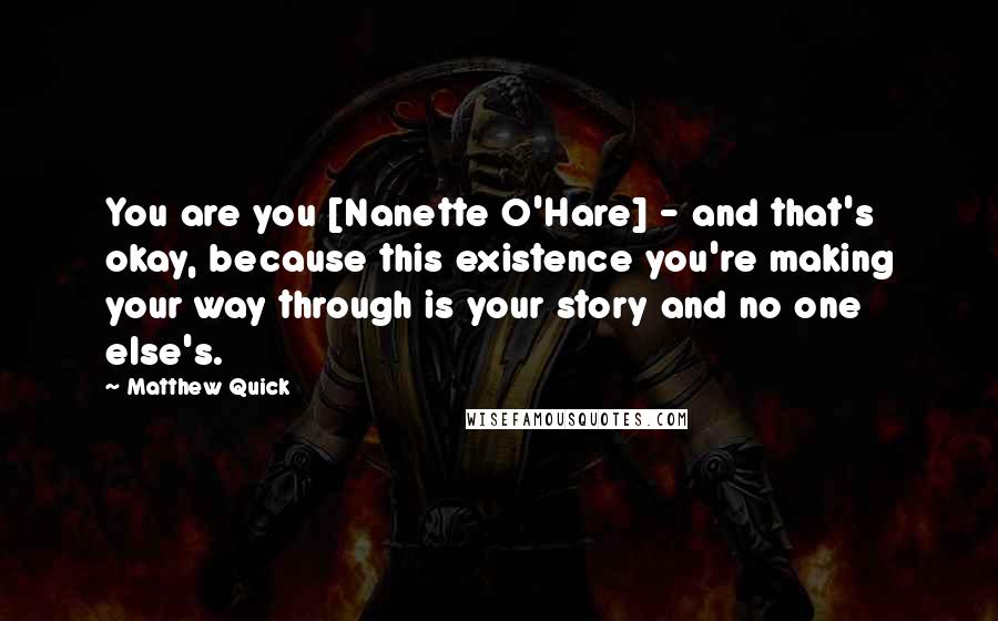 Matthew Quick Quotes: You are you [Nanette O'Hare] - and that's okay, because this existence you're making your way through is your story and no one else's.