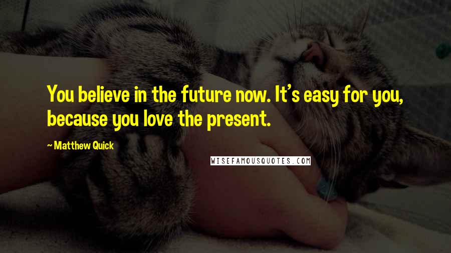 Matthew Quick Quotes: You believe in the future now. It's easy for you, because you love the present.