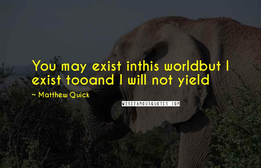 Matthew Quick Quotes: You may exist inthis worldbut I exist tooand I will not yield