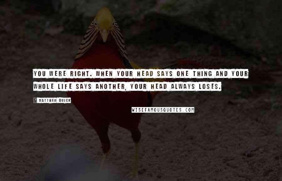 Matthew Quick Quotes: You were right. When your head says one thing and your whole life says another, your head always loses.