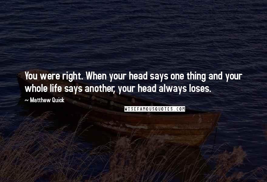 Matthew Quick Quotes: You were right. When your head says one thing and your whole life says another, your head always loses.