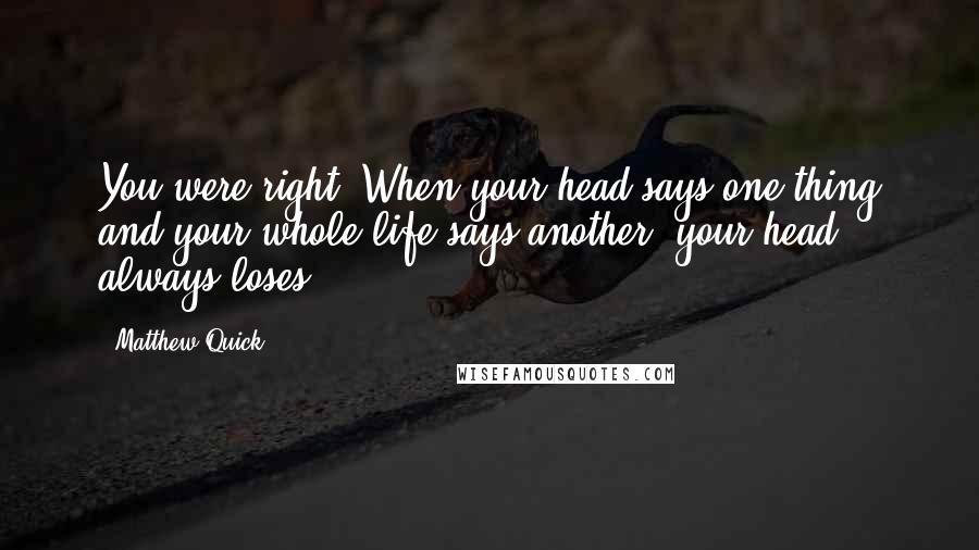 Matthew Quick Quotes: You were right. When your head says one thing and your whole life says another, your head always loses.