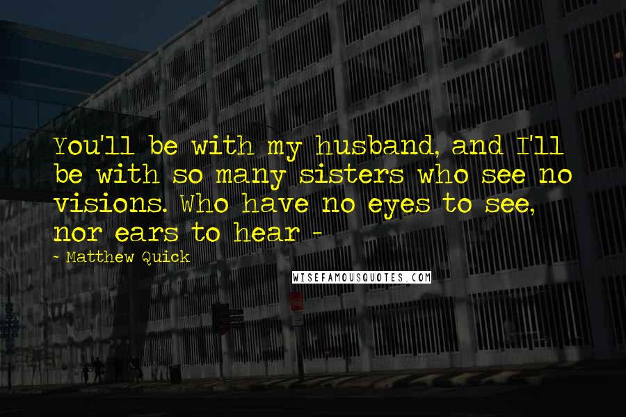 Matthew Quick Quotes: You'll be with my husband, and I'll be with so many sisters who see no visions. Who have no eyes to see, nor ears to hear - 