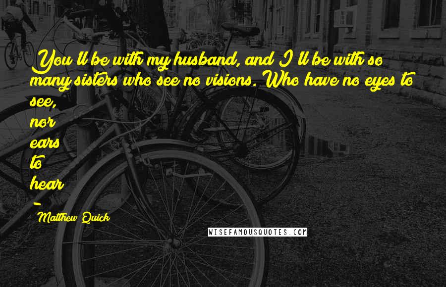 Matthew Quick Quotes: You'll be with my husband, and I'll be with so many sisters who see no visions. Who have no eyes to see, nor ears to hear -