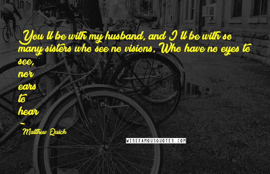 Matthew Quick Quotes: You'll be with my husband, and I'll be with so many sisters who see no visions. Who have no eyes to see, nor ears to hear - 