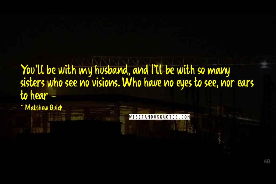 Matthew Quick Quotes: You'll be with my husband, and I'll be with so many sisters who see no visions. Who have no eyes to see, nor ears to hear - 
