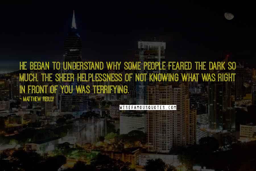 Matthew Reilly Quotes: He began to understand why some people feared the dark so much. The sheer helplessness of not knowing what was right in front of you was terrifying.