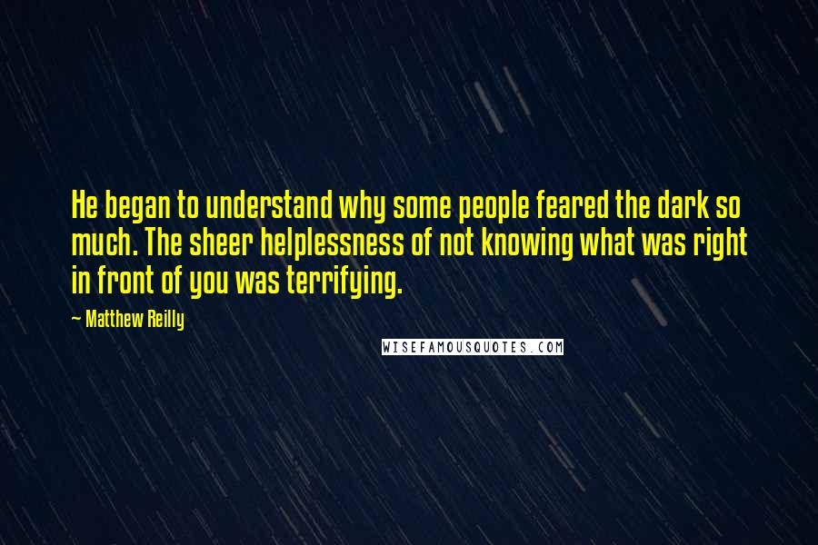 Matthew Reilly Quotes: He began to understand why some people feared the dark so much. The sheer helplessness of not knowing what was right in front of you was terrifying.