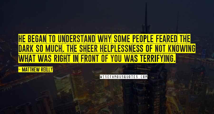 Matthew Reilly Quotes: He began to understand why some people feared the dark so much. The sheer helplessness of not knowing what was right in front of you was terrifying.