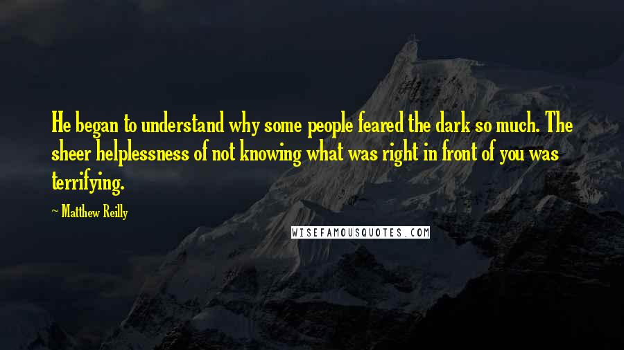 Matthew Reilly Quotes: He began to understand why some people feared the dark so much. The sheer helplessness of not knowing what was right in front of you was terrifying.