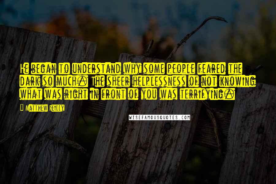 Matthew Reilly Quotes: He began to understand why some people feared the dark so much. The sheer helplessness of not knowing what was right in front of you was terrifying.