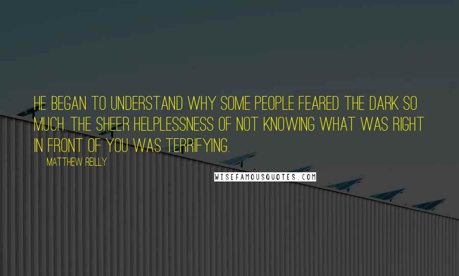 Matthew Reilly Quotes: He began to understand why some people feared the dark so much. The sheer helplessness of not knowing what was right in front of you was terrifying.