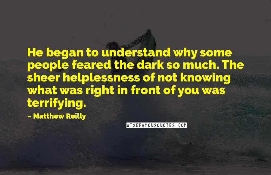 Matthew Reilly Quotes: He began to understand why some people feared the dark so much. The sheer helplessness of not knowing what was right in front of you was terrifying.