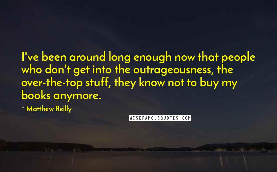 Matthew Reilly Quotes: I've been around long enough now that people who don't get into the outrageousness, the over-the-top stuff, they know not to buy my books anymore.